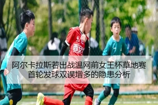 阿尔卡拉斯若出战温网前女王杯草地赛首轮发球双误增多的隐患分析