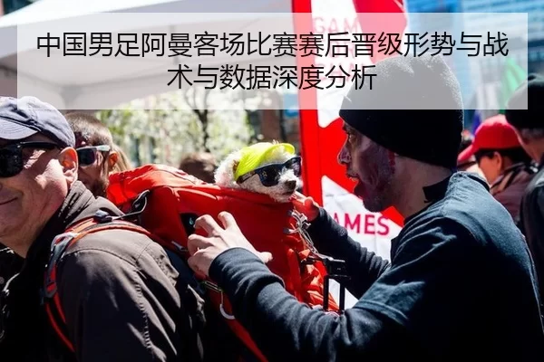 中国男足阿曼客场比赛赛后晋级形势与战术与数据深度分析